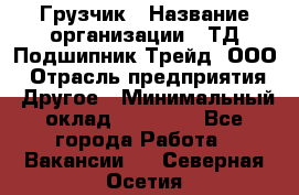 Грузчик › Название организации ­ ТД Подшипник Трейд, ООО › Отрасль предприятия ­ Другое › Минимальный оклад ­ 35 000 - Все города Работа » Вакансии   . Северная Осетия